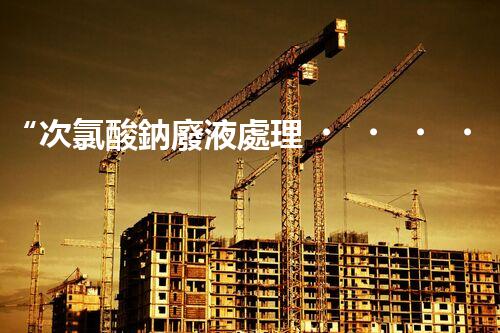 “次氯酸鈉廢液處理，綠色環(huán)保新篇章！”